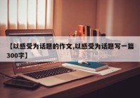 【以感受为话题的作文,以感受为话题写一篇300字】