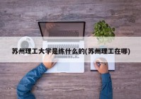 苏州理工大学是练什么的(苏州理工在哪)