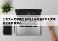 上交大人文学院怎么样/上海交通大学人文学院艺术教育中心