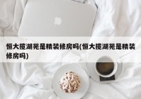 恒大揽湖苑是精装修房吗(恒大揽湖苑是精装修房吗)