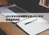 2021年长沙封城最新消息/2021长沙封城是真的吗