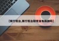 【银行柜台,银行柜台取现金有限额吗】
