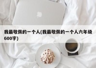 我最敬佩的一个人(我最敬佩的一个人六年级600字)