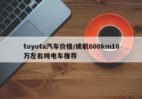 toyota汽车价格/续航600km10万左右纯电车推荐