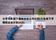 小学六年级下期班主任工作计划/六年级下学期班主任计划2021
