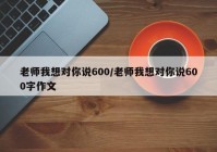 老师我想对你说600/老师我想对你说600字作文