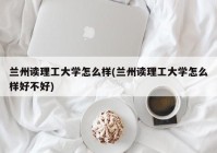 兰州读理工大学怎么样(兰州读理工大学怎么样好不好)