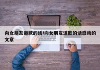 向女朋友道歉的话/向女朋友道歉的话感动的文章