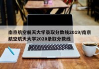 南京航空航天大学录取分数线2019/南京航空航天大学2020录取分数线