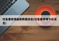吐鲁番疫情最新数据消息(吐鲁番疫情今日消息)