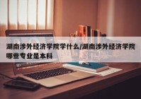 湖南涉外经济学院学什么/湖南涉外经济学院哪些专业是本科