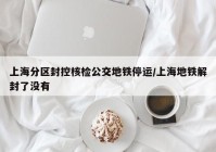 上海分区封控核检公交地铁停运/上海地铁解封了没有