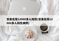 甘肃出现12000多人阳性(甘肃出现12000多人阳性病例)