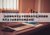 【树欲静而风不止子欲孝而亲不在,树欲静而风不止子欲孝亲不在相近诗词】