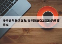 冬季青年联谊交友/青年联谊交友活动的重要意义