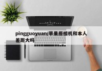 pingguoyuan/苹果原相机和本人差距大吗