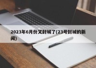 2023年6月份又封城了(23号封城的新闻)
