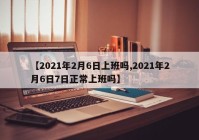 【2021年2月6日上班吗,2021年2月6日7日正常上班吗】