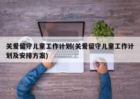 关爱留守儿童工作计划(关爱留守儿童工作计划及安排方案)