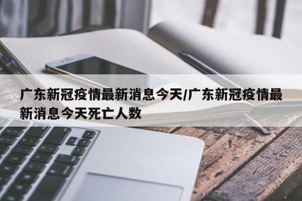 广东新冠疫情最新消息今天/广东新冠疫情最新消息今天死亡人数