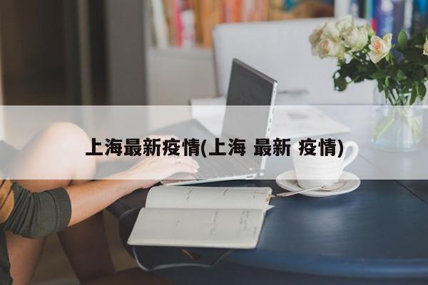 上海最新疫情(上海 最新 疫情)