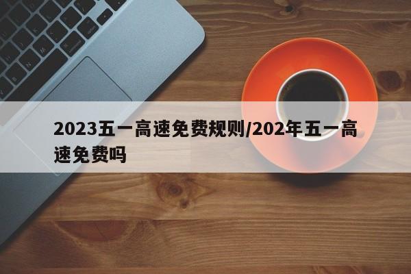 2023五一高速免费规则/202年五一高速免费吗