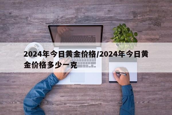 2024年今日黄金价格/2024年今日黄金价格多少一克