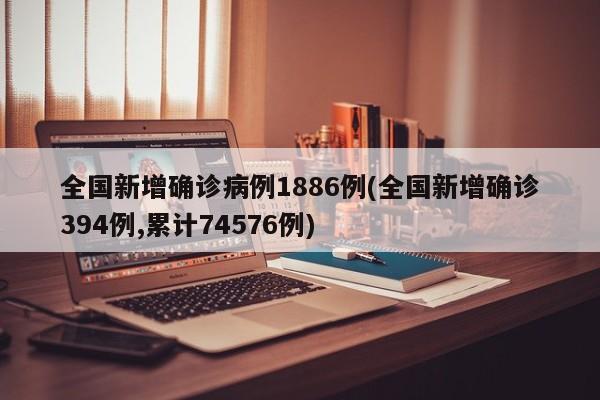 全国新增确诊病例1886例(全国新增确诊394例,累计74576例)