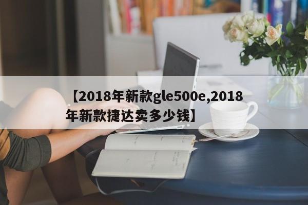 【2018年新款gle500e,2018年新款捷达卖多少钱】