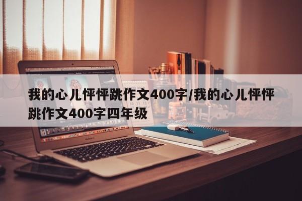 我的心儿怦怦跳作文400字/我的心儿怦怦跳作文400字四年级