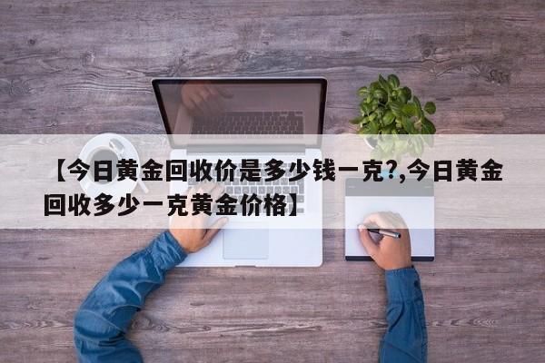 【今日黄金回收价是多少钱一克?,今日黄金回收多少一克黄金价格】