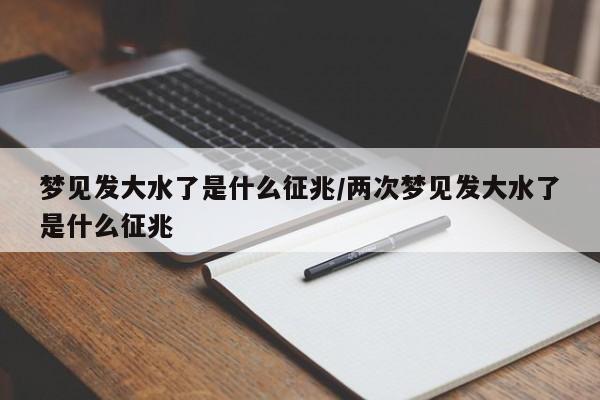 梦见发大水了是什么征兆/两次梦见发大水了是什么征兆