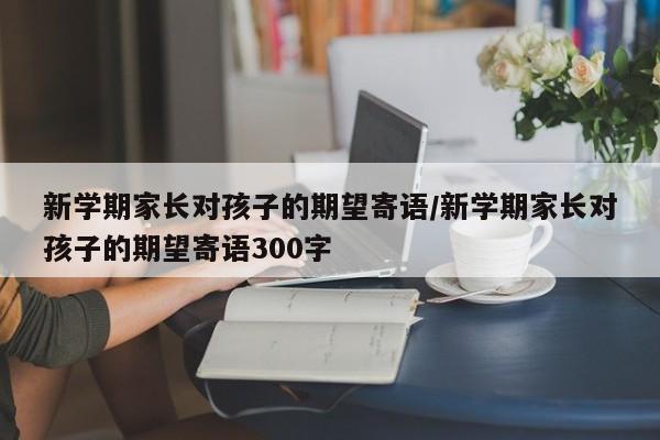 新学期家长对孩子的期望寄语/新学期家长对孩子的期望寄语300字