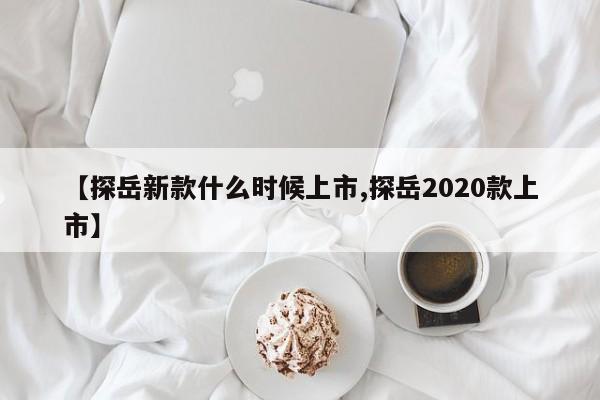 【探岳新款什么时候上市,探岳2020款上市】