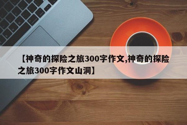 【神奇的探险之旅300字作文,神奇的探险之旅300字作文山洞】