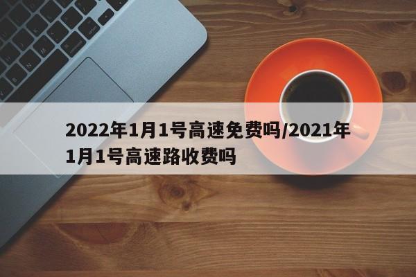 2022年1月1号高速免费吗/2021年1月1号高速路收费吗