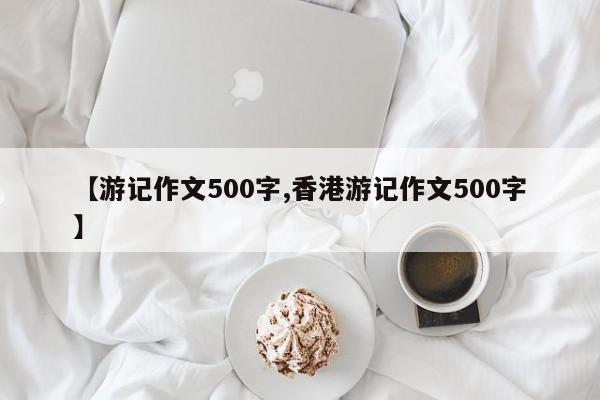 【游记作文500字,香港游记作文500字】