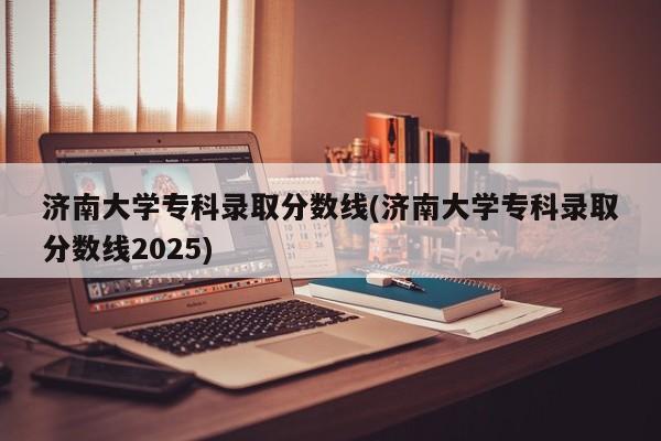 济南大学专科录取分数线(济南大学专科录取分数线2025)