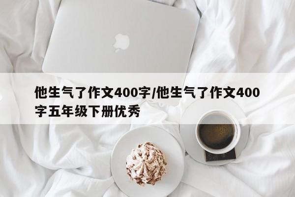 他生气了作文400字/他生气了作文400字五年级下册优秀