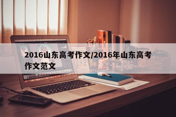 2016山东高考作文/2016年山东高考作文范文