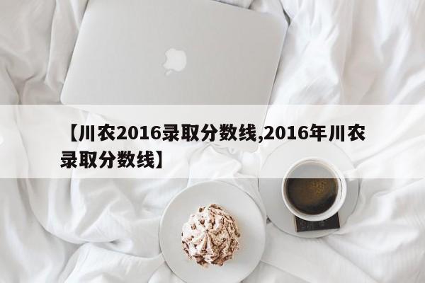 【川农2016录取分数线,2016年川农录取分数线】