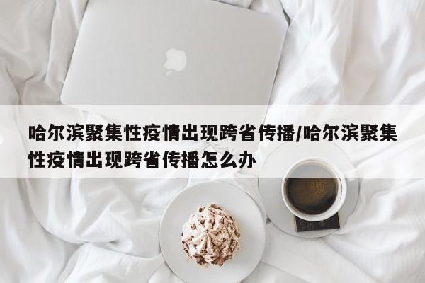 哈尔滨聚集性疫情出现跨省传播/哈尔滨聚集性疫情出现跨省传播怎么办