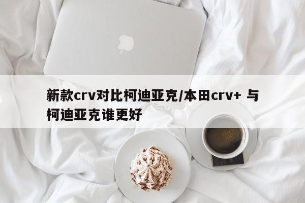 新款crv对比柯迪亚克/本田crv+ 与柯迪亚克谁更好