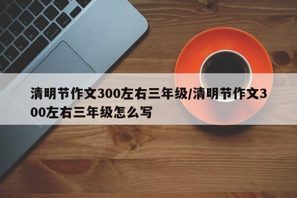 清明节作文300左右三年级/清明节作文300左右三年级怎么写