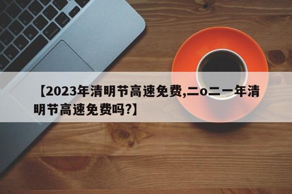 【2023年清明节高速免费,二o二一年清明节高速免费吗?】