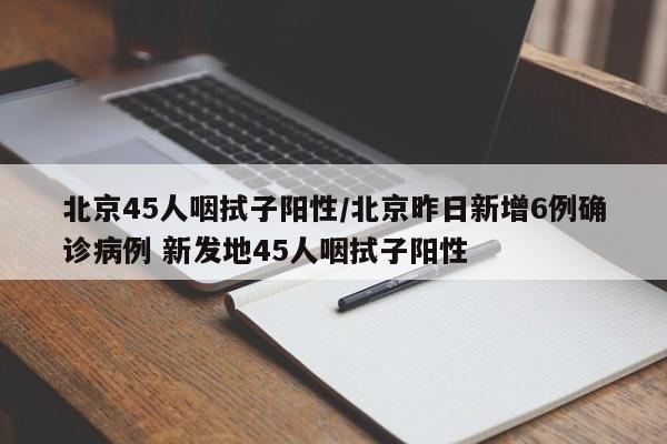 北京45人咽拭子阳性/北京昨日新增6例确诊病例 新发地45人咽拭子阳性