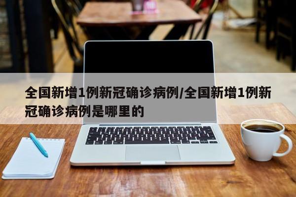 全国新增1例新冠确诊病例/全国新增1例新冠确诊病例是哪里的