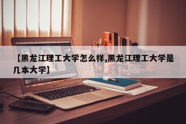 【黑龙江理工大学怎么样,黑龙江理工大学是几本大学】