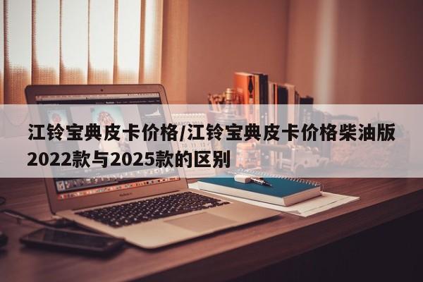 江铃宝典皮卡价格/江铃宝典皮卡价格柴油版2022款与2025款的区别