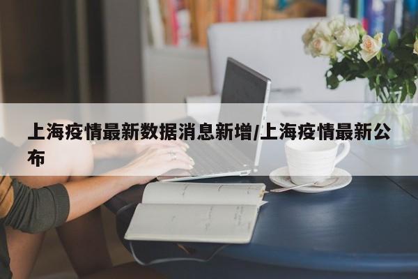 上海疫情最新数据消息新增/上海疫情最新公布